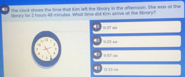 0 The clock shows the time that Kim left the library in the afternoon. She was at the library for 2 hours 48 minutes. What time did Kim arrive at the library? 11:37 AM 11:23 AM 11:57Delta M 12:23 PM